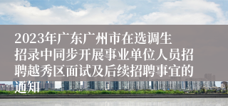 2023年广东广州市在选调生招录中同步开展事业单位人员招聘越秀区面试及后续招聘事宜的通知 
