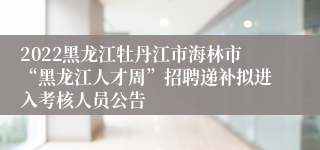 2022黑龙江牡丹江市海林市“黑龙江人才周”招聘递补拟进入考核人员公告
