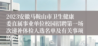 2023安徽马鞍山市卫生健康委直属事业单位校园招聘第一场次递补体检人选名单及有关事项的公告