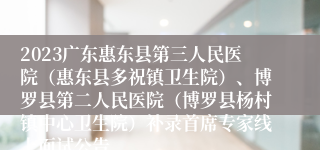 2023广东惠东县第三人民医院（惠东县多祝镇卫生院）、博罗县第二人民医院（博罗县杨村镇中心卫生院）补录首席专家线上面试公告