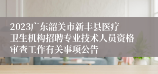 2023广东韶关市新丰县医疗卫生机构招聘专业技术人员资格审查工作有关事项公告