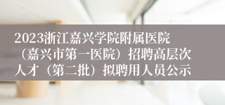 2023浙江嘉兴学院附属医院（嘉兴市第一医院）招聘高层次人才（第二批）拟聘用人员公示
