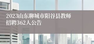 2023山东聊城市阳谷县教师招聘362人公告