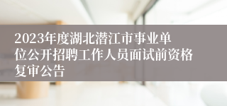 2023年度湖北潜江市事业单位公开招聘工作人员面试前资格复审公告