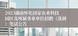 2023湖南怀化国家农业科技园区及所属事业单位招聘（选调）笔试公告