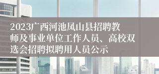 2023广西河池凤山县招聘教师及事业单位工作人员、高校双选会招聘拟聘用人员公示