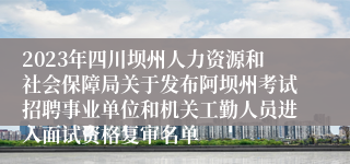 2023年四川坝州人力资源和社会保障局关于发布阿坝州考试招聘事业单位和机关工勤人员进入面试资格复审名单