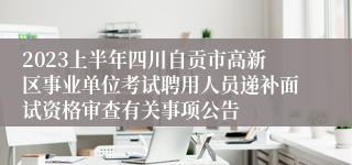 2023上半年四川自贡市高新区事业单位考试聘用人员递补面试资格审查有关事项公告