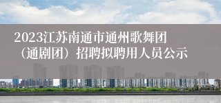 2023江苏南通市通州歌舞团（通剧团）招聘拟聘用人员公示