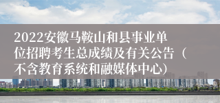 2022安徽马鞍山和县事业单位招聘考生总成绩及有关公告（不含教育系统和融媒体中心）