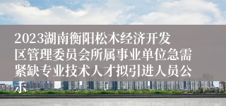 2023湖南衡阳松木经济开发区管理委员会所属事业单位急需紧缺专业技术人才拟引进人员公示
