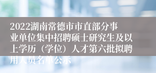 2022湖南常德市市直部分事业单位集中招聘硕士研究生及以上学历（学位）人才第六批拟聘用人员名单公示