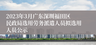 2023年3月广东深圳福田区民政局选用劳务派遣人员拟选用人员公示