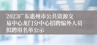 2023广东惠州市公共资源交易中心龙门分中心招聘编外人员拟聘用名单公示