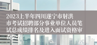 2023上半年四川遂宁市射洪市考试招聘部分事业单位人员笔试总成绩排名及进入面试资格审查公告