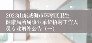 2023山东威海市环翠区卫生健康局所属事业单位招聘工作人员专业增补公告（一）
