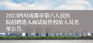 2023四川成都市第六人民医院招聘进入面试原件校验人员名单公告