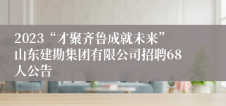 2023“才聚齐鲁成就未来”山东建勘集团有限公司招聘68人公告