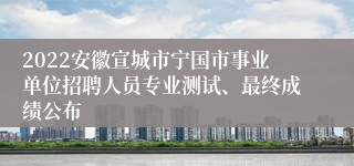 2022安徽宣城市宁国市事业单位招聘人员专业测试、最终成绩公布