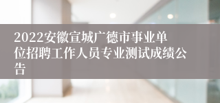 2022安徽宣城广德市事业单位招聘工作人员专业测试成绩公告