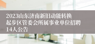 2023山东济南新旧动能转换起步区管委会所属事业单位招聘14人公告