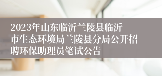 2023年山东临沂兰陵县临沂市生态环境局兰陵县分局公开招聘环保助理员笔试公告