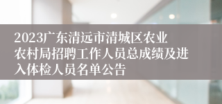 2023广东清远市清城区农业农村局招聘工作人员总成绩及进入体检人员名单公告