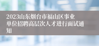 2023山东烟台市福山区事业单位招聘高层次人才进行面试通知