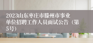 2023山东枣庄市滕州市事业单位招聘工作人员面试公告（第5号）