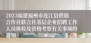 2023福建福州市连江县供销合作社联合社基层企业招聘工作人员体检及资格考察有关事项的通知