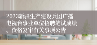 2023新疆生产建设兵团广播电视台事业单位招聘笔试成绩 、资格复审有关事项公告