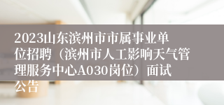 2023山东滨州市市属事业单位招聘（滨州市人工影响天气管理服务中心A030岗位）面试公告