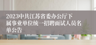 2023中共江苏省委办公厅下属事业单位统一招聘面试人员名单公告