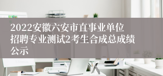 2022安徽六安市直事业单位招聘专业测试2考生合成总成绩公示
