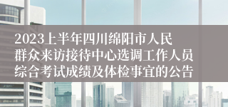 2023上半年四川绵阳市人民群众来访接待中心选调工作人员综合考试成绩及体检事宜的公告