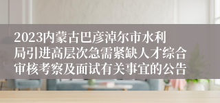 2023内蒙古巴彦淖尔市水利局引进高层次急需紧缺人才综合审核考察及面试有关事宜的公告