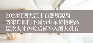 2023江西九江市自然资源局等市直部门下属事业单位招聘高层次人才体检后递补入闱人员有关事项公告