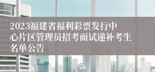 2023福建省福利彩票发行中心片区管理员招考面试递补考生名单公告