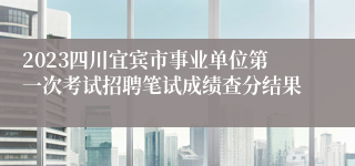 2023四川宜宾市事业单位第一次考试招聘笔试成绩查分结果