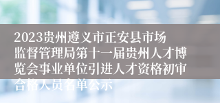 2023贵州遵义市正安县市场监督管理局第十一届贵州人才博览会事业单位引进人才资格初审合格人员名单公示
