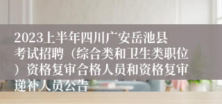 2023上半年四川广安岳池县考试招聘（综合类和卫生类职位）资格复审合格人员和资格复审递补人员公告