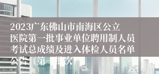 2023广东佛山市南海区公立医院第一批事业单位聘用制人员考试总成绩及进入体检人员名单公告（第一批次）