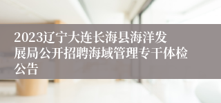 2023辽宁大连长海县海洋发展局公开招聘海域管理专干体检公告