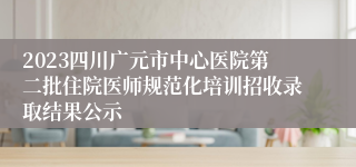 2023四川广元市中心医院第二批住院医师规范化培训招收录取结果公示