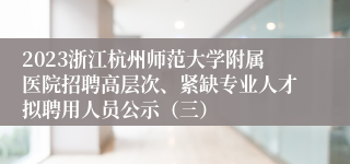 2023浙江杭州师范大学附属医院招聘高层次、紧缺专业人才拟聘用人员公示（三）