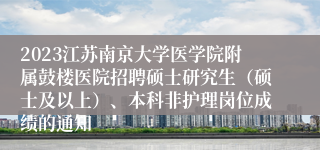2023江苏南京大学医学院附属鼓楼医院招聘硕士研究生（硕士及以上）、本科非护理岗位成绩的通知