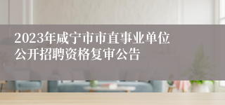 2023年咸宁市市直事业单位公开招聘资格复审公告