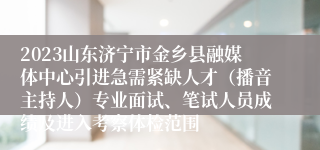 2023山东济宁市金乡县融媒体中心引进急需紧缺人才（播音主持人）专业面试、笔试人员成绩及进入考察体检范围