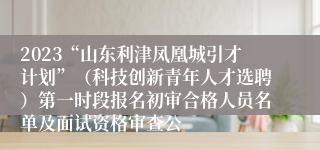 2023“山东利津凤凰城引才计划”（科技创新青年人才选聘）第一时段报名初审合格人员名单及面试资格审查公