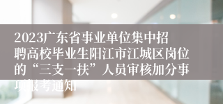 2023广东省事业单位集中招聘高校毕业生阳江市江城区岗位的“三支一扶”人员审核加分事项报考通知